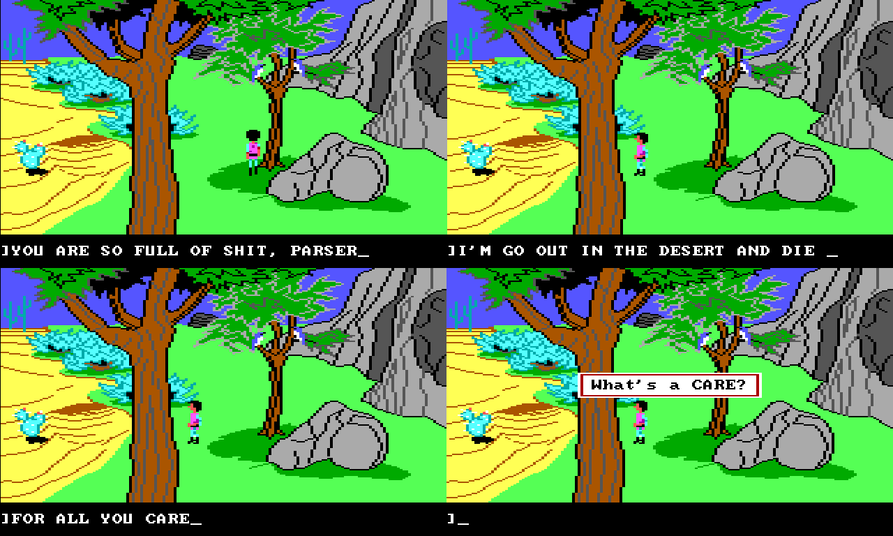 Four panel view of Gwydion outside near some trees. Over the four panels he turns around and walks towards the desert on the edge of the screen. Panel 1 input text: "YOU ARE SO FULL OF SHIT, PARSER". Panel 2 input text: "I'M GO OUT IN THE DESERT AND DIE". Panel 3 input text: "FOR ALL YOU CARE." Panel 4 game text: "What's a CARE?"