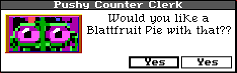 Same dialogue box. The portrait is zoomed in so you can only see the clerks eyes. Their dialogue reads: "Would you like a Blattfruit Pie with that??" Buttons still both read "Yes."